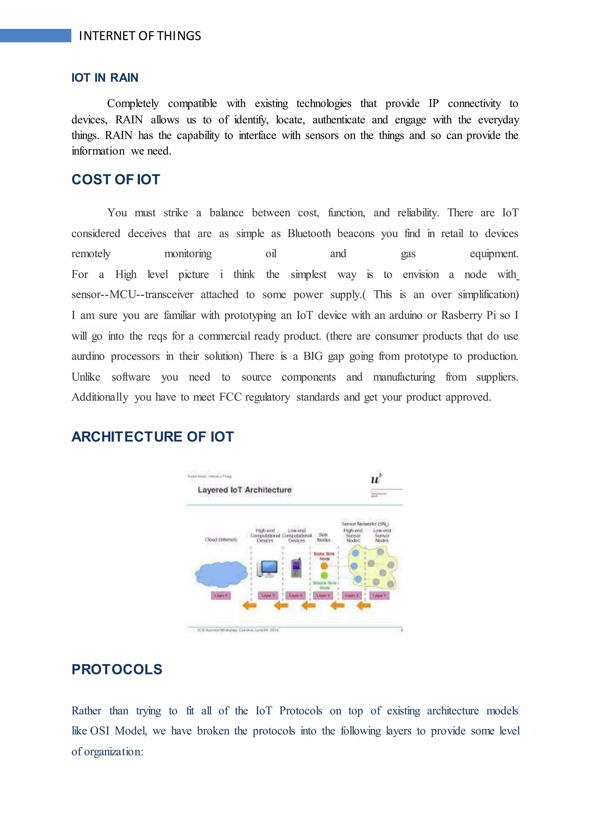 INTERNET OF THINGS
IOT IN RAIN
Completely compatible with existing technologies that provide IP connectivity to
devices, RAIN allows us to of identify, locate, authenticate and engage with the everyday
things. RAIN has the capability to interface with sensors on the things and so can provide the
information we need.
COST OF IOT
You must strike a balance between cost, function, and reliability. There are IoT
considered deceives that are as simple as Bluetooth beacons you find in retail to devices
remotely monitoring oil and gas equipment.
For a High level picture i think the simplest way is to envision a node with
sensor--MCU--transceiver attached to some power supply.( This is an over simplification)
I am sure you are familiar with prototyping an IoT device with an arduino or Rasberry Pi so I
will go into the reqs for a commercial ready product. (there are consumer products that do use
aurdino processors in their solution) There is a BIG gap going from prototype to production.
Unlike software you need to source components and manufacturing from suppliers.
Additionally you have to meet FCC regulatory standards and get your product approved.
ARCHITECTURE OF IOT
PROTOCOLS
Rather than trying to fit all of the IoT Protocols on top of existing architecture models
like OSI Model, we have broken the protocols into the following layers to provide some level
of organization:
 