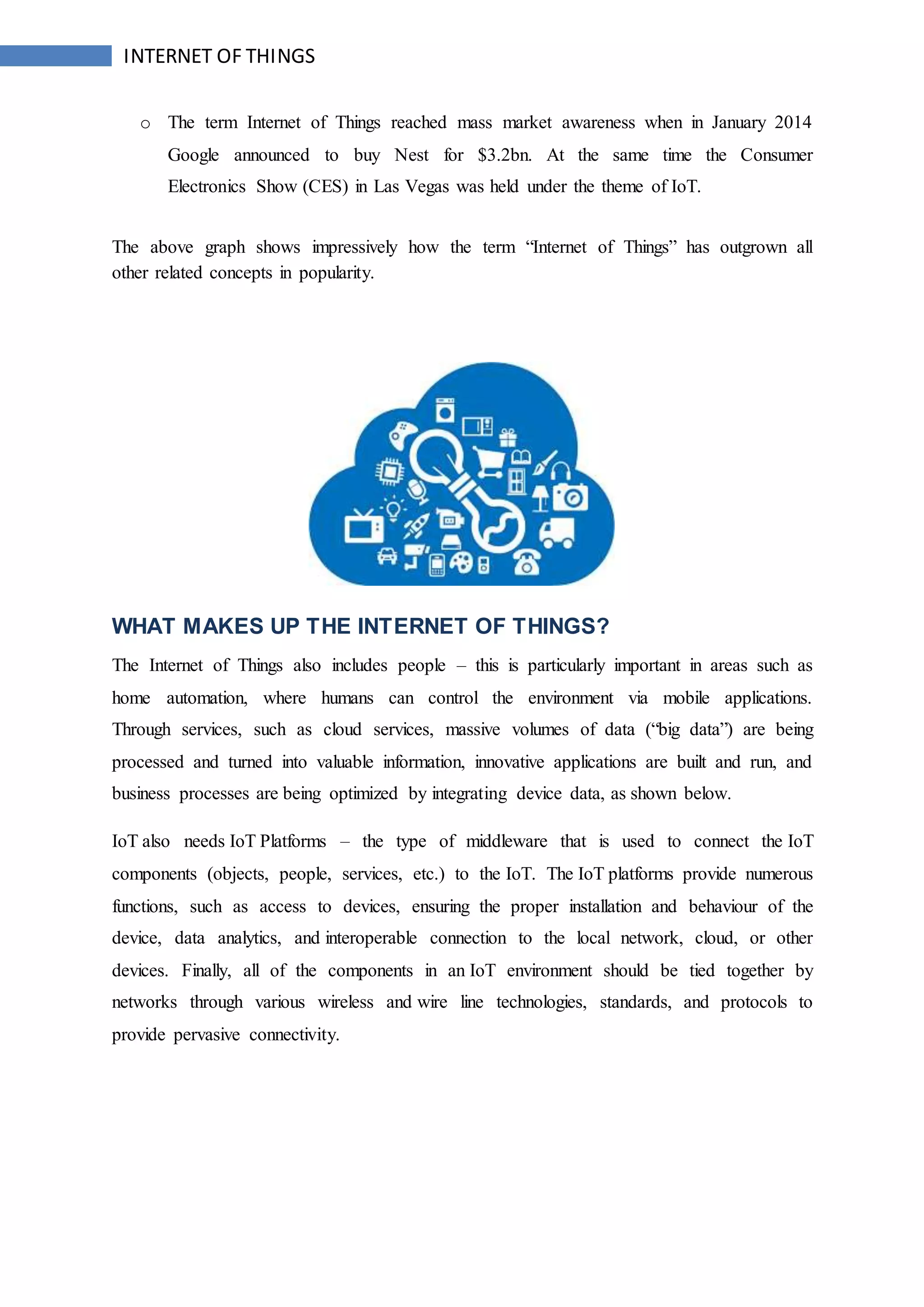 INTERNET OF THINGS
o The term Internet of Things reached mass market awareness when in January 2014
Google announced to buy Nest for $3.2bn. At the same time the Consumer
Electronics Show (CES) in Las Vegas was held under the theme of IoT.
The above graph shows impressively how the term “Internet of Things” has outgrown all
other related concepts in popularity.
WHAT MAKES UP THE INTERNET OF THINGS?
The Internet of Things also includes people – this is particularly important in areas such as
home automation, where humans can control the environment via mobile applications.
Through services, such as cloud services, massive volumes of data (“big data”) are being
processed and turned into valuable information, innovative applications are built and run, and
business processes are being optimized by integrating device data, as shown below.
IoT also needs IoT Platforms – the type of middleware that is used to connect the IoT
components (objects, people, services, etc.) to the IoT. The IoT platforms provide numerous
functions, such as access to devices, ensuring the proper installation and behaviour of the
device, data analytics, and interoperable connection to the local network, cloud, or other
devices. Finally, all of the components in an IoT environment should be tied together by
networks through various wireless and wire line technologies, standards, and protocols to
provide pervasive connectivity.
 