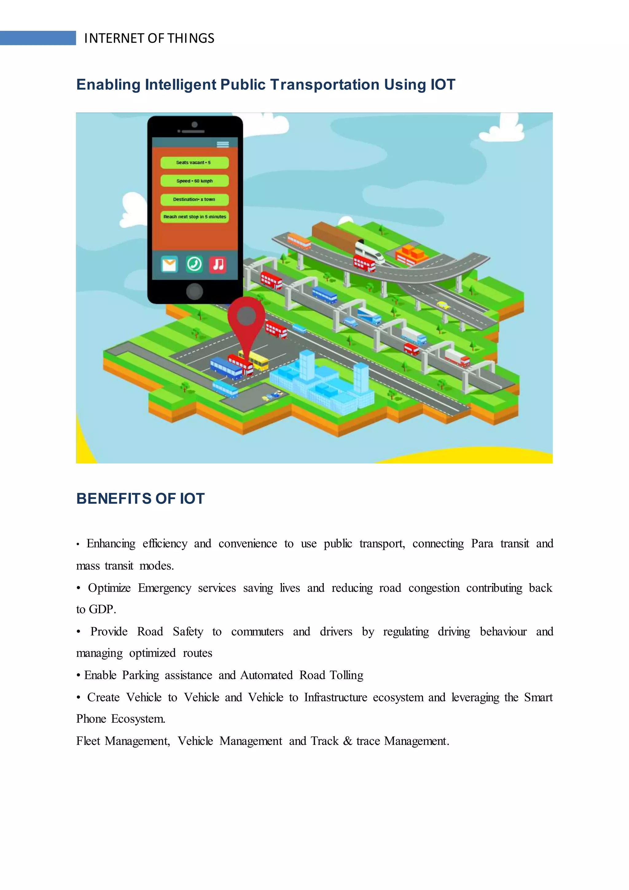INTERNET OF THINGS
Enabling Intelligent Public Transportation Using IOT
BENEFITS OF IOT
• Enhancing efficiency and convenience to use public transport, connecting Para transit and
mass transit modes.
• Optimize Emergency services saving lives and reducing road congestion contributing back
to GDP.
• Provide Road Safety to commuters and drivers by regulating driving behaviour and
managing optimized routes
• Enable Parking assistance and Automated Road Tolling
• Create Vehicle to Vehicle and Vehicle to Infrastructure ecosystem and leveraging the Smart
Phone Ecosystem.
Fleet Management, Vehicle Management and Track & trace Management.
 
