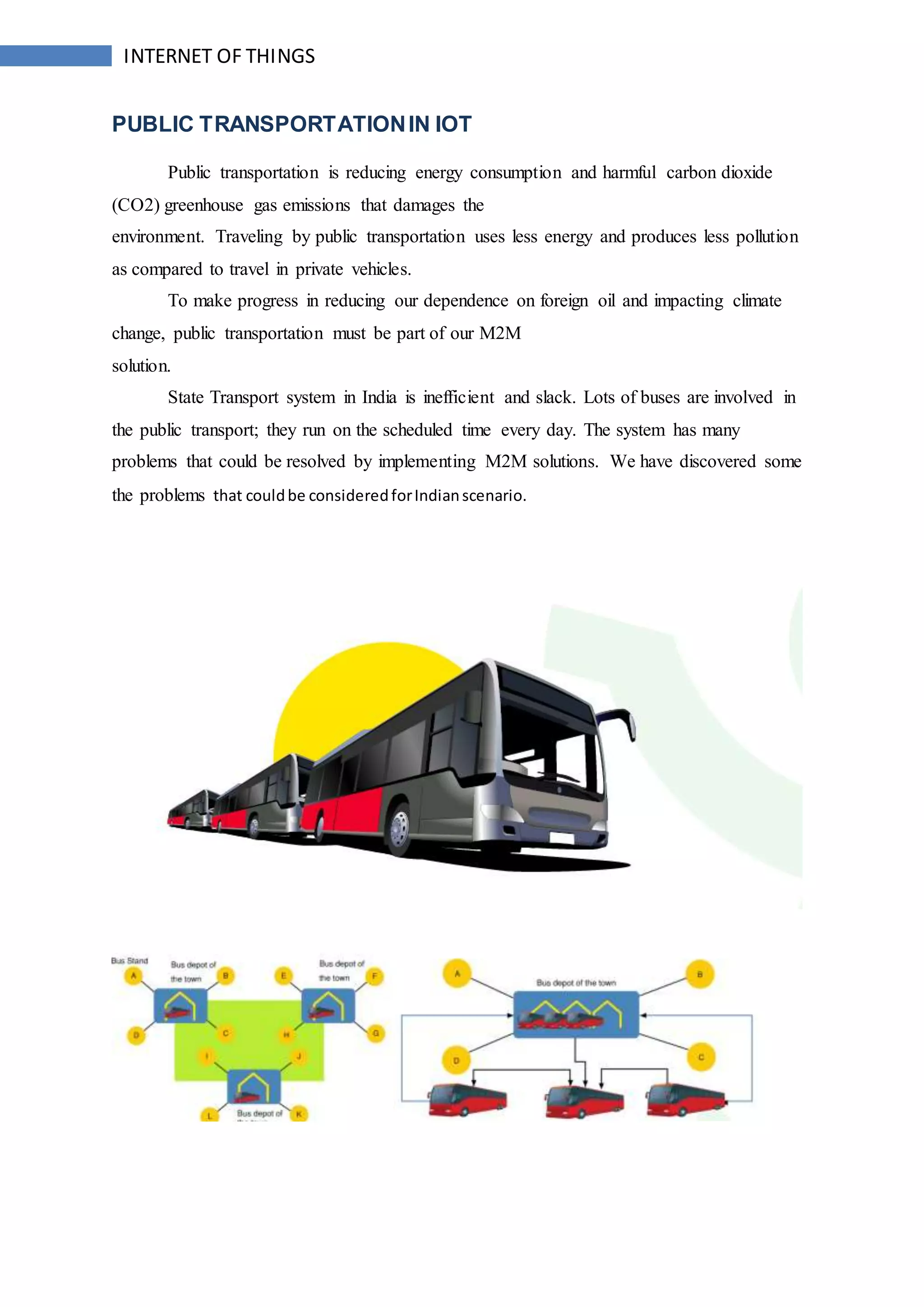 INTERNET OF THINGS
PUBLIC TRANSPORTATIONIN IOT
Public transportation is reducing energy consumption and harmful carbon dioxide
(CO2) greenhouse gas emissions that damages the
environment. Traveling by public transportation uses less energy and produces less pollution
as compared to travel in private vehicles.
To make progress in reducing our dependence on foreign oil and impacting climate
change, public transportation must be part of our M2M
solution.
State Transport system in India is inefficient and slack. Lots of buses are involved in
the public transport; they run on the scheduled time every day. The system has many
problems that could be resolved by implementing M2M solutions. We have discovered some
the problems that couldbe consideredforIndianscenario.
 