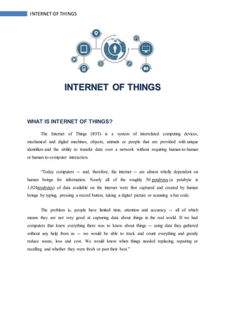 INTERNET OF THINGS
INTERNET OF THINGS
WHAT IS INTERNET OF THINGS?
The Internet of Things (IOT) is a system of interrelated computing devices,
mechanical and digital machines, objects, animals or people that are provided with unique
identifiers and the ability to transfer data over a network without requiring human-to-human
or human-to-computer interaction.
“Today computers -- and, therefore, the internet -- are almost wholly dependent on
human beings for information. Nearly all of the roughly 50 petabytes (a petabyte is
1,024terabytes) of data available on the internet were first captured and created by human
beings by typing, pressing a record button, taking a digital picture or scanning a bar code.
The problem is, people have limited time, attention and accuracy -- all of which
means they are not very good at capturing data about things in the real world. If we had
computers that knew everything there was to know about things -- using data they gathered
without any help from us -- we would be able to track and count everything and greatly
reduce waste, loss and cost. We would know when things needed replacing, repairing or
recalling and whether they were fresh or past their best.”
 