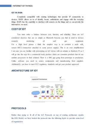 INTERNET OF THINGS
IOT IN RAIN
Completely compatible with existing technologies that provide IP connectivity to
devices, RAIN allows us to of identify, locate, authenticate and engage with the everyday
things. RAIN has the capability to interface with sensors on the things and so can provide the
information we need.
COST OF IOT
You must strike a balance between cost, function, and reliability. There are IoT
considered deceives that are as simple as Bluetooth beacons you find in retail to devices
remotely monitoring oil and gas equipment.
For a High level picture i think the simplest way is to envision a node with
sensor--MCU--transceiver attached to some power supply.( This is an over simplification)
I am sure you are familiar with prototyping an IoT device with an arduino or Rasberry Pi so I
will go into the reqs for a commercial ready product. (there are consumer products that do use
aurdino processors in their solution) There is a BIG gap going from prototype to production.
Unlike software you need to source components and manufacturing from suppliers.
Additionally you have to meet FCC regulatory standards and get your product approved.
ARCHITECTURE OF IOT
PROTOCOLS
Rather than trying to fit all of the IoT Protocols on top of existing architecture models
like OSI Model, we have broken the protocols into the following layers to provide some level
of organization:
 