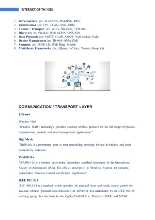 INTERNET OF THINGS
1. Infrastructure (ex: 6LowPAN, IPv4/IPv6, RPL)
2. Identification (ex: EPC, uCode, IPv6, URIs)
3. Comms / Transport (ex: Wi-Fi, Bluetooth, LPWAN)
4. Discovery (ex: Physical Web, mDNS, DNS-SD)
5. Data Protocols (ex: MQTT, CoAP, AMQP, Web socket, Node)
6. Device Management (ex: TR-069, OMA-DM)
7. Semantic (ex: JSON-LD, Web Thing Model)
8. Multi-layer Frameworks (ex: Alljoyn, IoTivity, Weave, Home kit)
COMMUNICATION / TRANSPORT LAYER
Ethernet
Wireless Hart
"Wireless HART technology provides a robust wireless protocol for the full range of process
measurement, control, and asset management applications."
Digi Mesh
"DigiMesh is a proprietary peer-to-peer networking topology for use in wireless end-point
connectivity solutions.
ISA100.11a
"ISA100.11a is a wireless networking technology standard developed by the International
Society of Automation (ISA). The official description is "Wireless Systems for Industrial
Automation: Process Control and Related Application"
IEEE 802.15.4
IEEE 802.15.4 is a standard which specifies the physical layer and media access control for
low-rate wireless personal area networks (LR-WPANs). It is maintained by the IEEE 802.15
working group. It is the basis for the ZigBee,ISA100.11a, Wireless HART, and MI WI
 