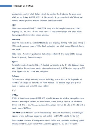 INTERNET OF THINGS
specifications, each of which further extends the standard by developing the upper layers
which are not defined in IEEE 802.15.4. Alternatively, it can be used with 6LoWPAN and
standard Internet protocols to build a wireless embedded Internet.
NFC
Based on the standard ISO/IEC 18092:2004, using inductive coupled devices at a center
frequency of13.56 MHz. The data rate is up to 424 kbps and the ranges with a few meters
short compared to the wireless sensor networks.
Bluetooth
Bluetooth works in the 2.4 GHz ISM band and uses frequency hopping. With a data rate up to
3 Mbps and maximum range of 100m. Each application type which can use Bluetooth has its
own profile.
Eddy stone - A protocol specification that defines a Bluetooth low energy (BLE) message
format for proximity beacon messages.
ZigBee
The ZigBee protocol uses the 802.15.4 standard and operates in the 2.4 GHz frequency range
with 250 kbps. The maximum number of nodes in the network is 1024 with a range up to 200
meter. ZigBee can use 128 bit AES encryption.
EnOcean
EnOcean is a an energy harvesting wireless technology which works in the frequencies of
868 MHz for Europe and 315 MHz for North America. The transmit range goes up to 30
meter in buildings and up to 300 meter outdoor.
Wi-Fi
WiMax
WiMax is based on the standard IEEE 802.16 and is intended for wireless metropolitan area
networks. The range is different for fixed stations, where it can go up to 50 km and mobile
devices with 5 to 15 km. WiMAx operates at frequencies between 2.5 GHz to 5.8 GHz with a
transfer rate of 40 Mbps.
LTE-MTC (LTE-Machine Type Communication) - Standards-based family of technologies
supports several technology categories, such as Cat-1 and CatM1, suitable for the IoT.
EC-GSM-IoT (Extended Coverage-GSM-IoT) - Enables new capabilities of existing cellular
networks for LPWA (Low Power Wide Area) IoT applications. EC-GSM-IoT can be
 
