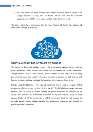 INTERNET OF THINGS
o The term Internet of Things reached mass market awareness when in January 2014
Google announced to buy Nest for $3.2bn. At the same time the Consumer
Electronics Show (CES) in Las Vegas was held under the theme of IoT.
The above graph shows impressively how the term “Internet of Things” has outgrown all
other related concepts in popularity.
WHAT MAKES UP THE INTERNET OF THINGS?
The Internet of Things also includes people – this is particularly important in areas such as
home automation, where humans can control the environment via mobile applications.
Through services, such as cloud services, massive volumes of data (“big data”) are being
processed and turned into valuable information, innovative applications are built and run, and
business processes are being optimized by integrating device data, as shown below.
IoT also needs IoT Platforms – the type of middleware that is used to connect the IoT
components (objects, people, services, etc.) to the IoT. The IoT platforms provide numerous
functions, such as access to devices, ensuring the proper installation and behaviour of the
device, data analytics, and interoperable connection to the local network, cloud, or other
devices. Finally, all of the components in an IoT environment should be tied together by
networks through various wireless and wire line technologies, standards, and protocols to
provide pervasive connectivity.
 
