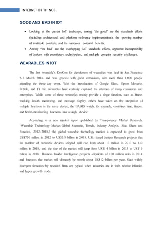 INTERNET OF THINGS
GOOD AND BAD IN IOT
 Looking at the current IoT landscape, among “the good” are the standards efforts
(including architectural and platform reference implementations), the growing number
of available products, and the numerous potential benefits.
 Among “the bad” are the overlapping IoT standards efforts, apparent incompatibility
of devices with proprietary technologies, and multiple complex security challenges.
WEARABLES IN IOT
The first wearable’s DevCon for developers of wearables was held in San Francisco
5-7 March 2014 and was greeted with great enthusiasm, with more than 1,000 people
attending the three-day event. With the introduction of Google Glass, Epson Moverio,
Pebble, and Fit bit, wearables have certainly captured the attention of many consumers and
enterprises. While some of these wearables mainly provide a single function, such as fitness
tracking, health monitoring, and message display, others have taken on the integration of
multiple functions in the same device; the BASIS watch, for example, combines time, fitness,
and health-monitoring functions into a single device.
According to a new market report published by Transparency Market Research,
“Wearable Technology Market-Global Scenario, Trends, Industry Analysis, Size, Share and
Forecast, 2012-2018,? the global wearable technology market is expected to grow from
US$750 million in 2012 to US$5.8 billion in 2018. U.K.-based Juniper Research projects that
the number of wearable devices shipped will rise from about 13 million in 2013 to 130
million in 2018, and the size of the market will jump from US$1.4 billion in 2013 to US$19
billion in 2018. Business Insider Intelligence projects shipments of 100 million units in 2014
and forecasts the market will ultimately be worth about US$12 billion per year. Such widely
divergent forecasts by research firms are typical when industries are in their relative infancies
and hyper growth mode.
 