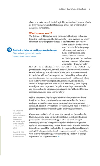 9McKinsey Quarterly 2010 Number 2
about how to tackle tasks in inhospitable physical environments (such
as deep water, wars, and contaminated areas) that are difficult or
dangerous for humans.
What comes next?
The Internet of Things has great promise, yet business, policy, and
technical challenges must be tackled before these systems are widely
embraced. Early adopters will need to prove that the new sensor-
driven business models create
superior value. Industry groups
and government regulators
should study rules on data
privacy and data security,
particularly for uses that touch on
sensitive consumer information.
Legal liability frameworks for
the bad decisions of automated systems will have to be established by
governments, companies, and risk analysts, in consort with insurers.
On the technology side, the cost of sensors and actuators must fall
to levels that will spark widespread use. Networking technologies
and the standards that support them must evolve to the point where
data can flow freely among sensors, computers, and actuators.
Software to aggregate and analyze data, as well as graphic display
techniques, must improve to the point where huge volumes of data
can be absorbed by human decision makers or synthesized to guide
automated systems more appropriately.
Within companies, big changes in information patterns will have
implications for organizational structures, as well as for the way
decisions are made, operations are managed, and processes are
conceived. Product development, for example, will need to reflect far
greater possibilities for capturing and analyzing information.
Companies can begin taking steps now to position themselves for
these changes by using the new technologies to optimize business
processes in which traditional approaches have not brought
satisfactory returns. Energy consumption efficiency and process
optimization are good early targets. Experiments with the emerging
technologies should be conducted in development labs and in small-
scale pilot trials, and established companies can seek partnerships
with innovative technology suppliers creating Internet-of-Things
capabilities for target industries.
The authors wish
to thank their
McKinsey colleagues
Naveen Sastry,
James Manyika,
and Jacques Bughin
for their substantial
contributions to this
article.
Copyright © 2010
McKinsey & Company.
All rights reserved.
Related articles on mckinseyquarterly.com
Eight technology trends to watch
How to make Web 2.0 work
 