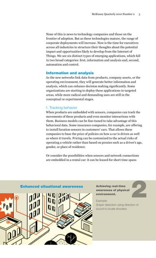 3McKinsey Quarterly 2010 Number 2
None of this is news to technology companies and those on the
frontier of adoption. But as these technologies mature, the range of
corporate deployments will increase. Now is the time for executives
across all industries to structure their thoughts about the potential
impact and opportunities likely to develop from the Internet of
Things. We see six distinct types of emerging applications, which fall
in two broad categories: first, information and analysis and, second,
automation and control.
Information and analysis
As the new networks link data from products, company assets, or the
operating environment, they will generate better information and
analysis, which can enhance decision making significantly. Some
organizations are starting to deploy these applications in targeted
areas, while more radical and demanding uses are still in the
conceptual or experimental stages.
1. Tracking behavior
When products are embedded with sensors, companies can track the
movements of these products and even monitor interactions with
them. Business models can be fine-tuned to take advantage of this
behavioral data. Some insurance companies, for example, are offering
to install location sensors in customers’ cars. That allows these
companies to base the price of policies on how a car is driven as well
as where it travels. Pricing can be customized to the actual risks of
operating a vehicle rather than based on proxies such as a driver’s age,
gender, or place of residence.
Or consider the possibilities when sensors and network connections
are embedded in a rental car: it can be leased for short time spans
Achieving real-time
awareness of physical
environment.
Example:
Sniper detection using direction of
sound to locate shooters
2Enhanced situational awareness
 