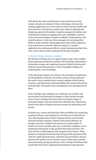 5McKinsey Quarterly 2010 Number 2
individuals who enter restricted areas. Some advanced security
systems already use elements of these technologies, but more far-
reaching applications are in the works as sensors become smaller and
more powerful, and software systems more adept at analyzing and
displaying captured information. Logistics managers for airlines and
trucking lines already are tapping some early capabilities to get up-
to-the-second knowledge of weather conditions, traffic patterns, and
vehicle locations. In this way, these managers are increasing their
ability to make constant routing adjustments that reduce congestion
costs and increase a network’s effective capacity. In another
application, law-enforcement officers can get instantaneous data from
sonic sensors that are able to pinpoint the location of gunfire.
3. Sensor-driven decision analytics
The Internet of Things also can support longer-range, more complex
human planning and decision making. The technology requirements—
tremendous storage and computing resources linked with advanced
software systems that generate a variety of graphical displays for
analyzing data—rise accordingly.
In the oil and gas industry, for instance, the next phase of exploration
and development could rely on extensive sensor networks placed in
the earth’s crust to produce more accurate readings of the location,
structure, and dimensions of potential fields than current data-driven
methods allow. The payoff: lower development costs and improved oil
flows.
As for retailing, some companies are studying ways to gather and
process data from thousands of shoppers as they journey through
stores. Sensor readings and videos note how long they linger at
individual displays and record what they ultimately buy. Simulations
based on this data will help to increase revenues by optimizing retail
layouts.
In health care, sensors and data links offer possibilities for monitoring
a patient’s behavior and symptoms in real time and at relatively low
cost, allowing physicians to better diagnose disease and prescribe
tailored treatment regimens. Patients with chronic illnesses, for
example, have been outfitted with sensors in a small number of
health care trials currently under way, so that their conditions can be
monitored continuously as they go about their daily activities. One
such trial has enrolled patients with congestive heart failure. These
patients are typically monitored only during periodic physician office
visits for weight, blood pressure, and heart rate and rhythm. Sensors
placed on the patient can now monitor many of these signs remotely
and continuously, giving practitioners early warning of conditions that
would otherwise lead to unplanned hospitalizations and expensive
 