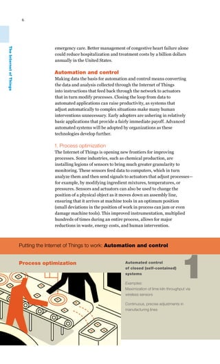 6
emergency care. Better management of congestive heart failure alone
could reduce hospitalization and treatment costs by a billion dollars
annually in the United States.
Automation and control
Making data the basis for automation and control means converting
the data and analysis collected through the Internet of Things
into instructions that feed back through the network to actuators
that in turn modify processes. Closing the loop from data to
automated applications can raise productivity, as systems that
adjust automatically to complex situations make many human
interventions unnecessary. Early adopters are ushering in relatively
basic applications that provide a fairly immediate payoff. Advanced
automated systems will be adopted by organizations as these
technologies develop further.
1. Process optimization
The Internet of Things is opening new frontiers for improving
processes. Some industries, such as chemical production, are
installing legions of sensors to bring much greater granularity to
monitoring. These sensors feed data to computers, which in turn
analyze them and then send signals to actuators that adjust processes—
for example, by modifying ingredient mixtures, temperatures, or
pressures. Sensors and actuators can also be used to change the
position of a physical object as it moves down an assembly line,
ensuring that it arrives at machine tools in an optimum position
(small deviations in the position of work in process can jam or even
damage machine tools). This improved instrumentation, multiplied
hundreds of times during an entire process, allows for major
reductions in waste, energy costs, and human intervention.
Automated control
of closed (self-contained)
systems
Examples:
Maximization of lime kiln throughput via
wireless sensors
Continuous, precise adjustments in
manufacturing lines
1
Putting the Internet of Things to work: Automation and control
Process optimization
TheInternetofThings
 