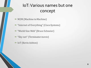 IoT:Various names but one
concept
 M2M (Machine toMachine)
 “Internet of Everything” (CiscoSystems)
 “World Size Web” (Bruce Schneier)
 “Sky-net” (Terminatormovie)
 IoT (Kevin Ashton)
9
 