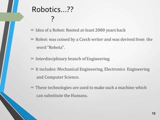 Robotics…??
?
 Idea of a Robot: Rooted at-least 2000 yearsback
 Robot: was coined by a Czech writer and was derived from the
word “Robota”.
 Interdisciplinary branch ofEngineering.
 It includes: Mechanical Engineering, Electronics Engineering
and Computer Science.
 These technologies are used to make such a machine which
can substitute the Humans.
13
 