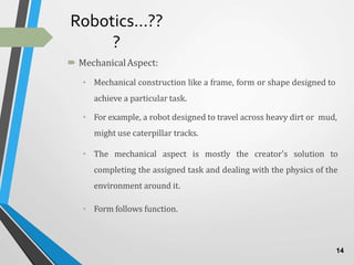 Robotics…??
?
 MechanicalAspect:
• Mechanical construction like a frame, form or shape designed to
achieve a particular task.
• For example, a robot designed to travel across heavy dirt or mud,
might use caterpillar tracks.
• The mechanical aspect is mostly the creator's solution to
completing the assigned task and dealing with the physics of the
environment around it.
• Form follows function.
14
 