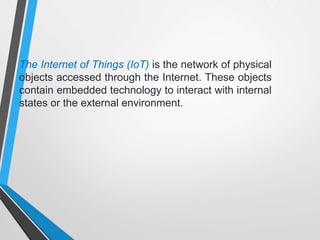 The Internet of Things (IoT) is the network of physical
objects accessed through the Internet. These objects
contain embedded technology to interact with internal
states or the external environment.
2
 