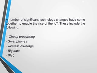 A number of significant technology changes have come
together to enable the rise of the IoT. These include the
following:
• Cheap processing
• Smartphones
• wireless coverage
• Big data
• IPv6
24
 