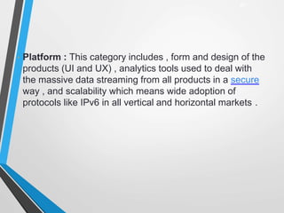 • Platform : This category includes , form and design of the
products (UI and UX) , analytics tools used to deal with
the massive data streaming from all products in a secure
way , and scalability which means wide adoption of
protocols like IPv6 in all vertical and horizontal markets .
27
 