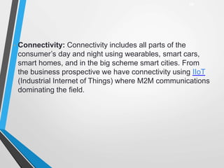 • Connectivity: Connectivity includes all parts of the
consumer’s day and night using wearables, smart cars,
smart homes, and in the big scheme smart cities. From
the business prospective we have connectivity using IIoT
(Industrial Internet of Things) where M2M communications
dominating the field.
28
 