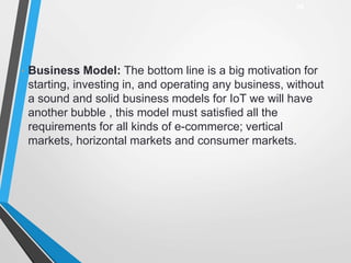 • Business Model: The bottom line is a big motivation for
starting, investing in, and operating any business, without
a sound and solid business models for IoT we will have
another bubble , this model must satisfied all the
requirements for all kinds of e-commerce; vertical
markets, horizontal markets and consumer markets.
29
 