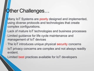 Other Challenges…
• Many IoT Systems are poorly designed and implemented,
using diverse protocols and technologies that create
complex configurations.
• Lack of mature IoT technologies and business processes
• Limited guidance for life cycle maintenance and
management of IoT devices
• The IoT introduces unique physical security concerns
• IoT privacy concerns are complex and not always readily
evident.
• Limited best practices available for IoT developers
31
 
