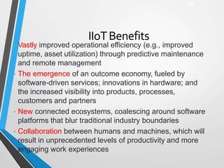 IIoTBenefits
• Vastly improved operational efficiency (e.g., improved
uptime, asset utilization) through predictive maintenance
and remote management
• The emergence of an outcome economy, fueled by
software-driven services; innovations in hardware; and
the increased visibility into products, processes,
customers and partners
• New connected ecosystems, coalescing around software
platforms that blur traditional industry boundaries
• Collaboration between humans and machines, which will
result in unprecedented levels of productivity and more
engaging work experiences
44
 