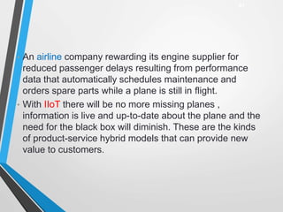 • An airline company rewarding its engine supplier for
reduced passenger delays resulting from performance
data that automatically schedules maintenance and
orders spare parts while a plane is still in flight.
• With IIoT there will be no more missing planes ,
information is live and up-to-date about the plane and the
need for the black box will diminish. These are the kinds
of product-service hybrid models that can provide new
value to customers.
47
 