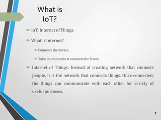 What is
IoT?
 IoT: Internet ofThings.
 What is Internet?
 Connects the device.
 Tobe more precise it connects the Users.
 Internet of Things: Instead of creating network that connects
people, it is the network that connects things. Once connected,
the things can communicate with each other for variety of
useful purposes.
7
 