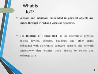 What is
IoT?
 Sensors and actuators embedded in physical objects are
linked through wired and wireless networks.
 The Internet of Things (IoT) is the network of physical
objects—devices, vehicles, buildings and other items
embedded with electronics, software, sensors, and network
connectivity—that enables these objects to collect and
exchange data.
8
 