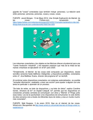 2
gigante de "cosas" conectadas (que también incluye personas). La relación será
entre personas: personas, personas, cosas y cosas, cosas.
FUENTE: Jacob Morgan. 13 de Mayo 2014. Una Simple Explicación de Internet de
las cosas. Forbes.com. recuperado de
https://www.forbes.com/sites/jacobmorgan/2014/05/13/simple-explanation-internet-
things-that-anyone-can-understand/#2180010e1d09
Las máquinas conectadas y los objetos en las fábricas ofrecen el potencial para una
"cuarta revolución industrial", y los expertos predicen que más de la mitad de las
nuevas empresas se ejecutarán en el IoT para 2020.
"Simplemente, el Internet de las cosas está compuesto por dispositivos, desde
sencillos sensores hasta teléfonos inteligentes y dispositivos portátiles, conectados
entre sí", dice Matthew Evans, director del programa IoT en techUK.
Al combinar estos dispositivos conectados con sistemas automatizados, es posible
"recopilar información, analizarla y crear una acción" para ayudar a alguien con una
tarea en particular o aprender de un proceso.
"Se trata de redes, se trata de dispositivos, y se trata de datos", explica Caroline
Gorski, directora de IoT en Digital Catapult. IoT permite que los dispositivos en
conexiones privadas cerradas se comuniquen con otros y "Internet of Things junta
esas redes. Les da la oportunidad a los dispositivos de comunicarse no solo dentro
de silos cercanos sino a través de diferentes tipos de redes y crea un mundo mucho
más conectado".
FUENTE: Matt Burgess. 3 de enero 2018. Que es el internet de las cosas.
Wired.com. Recuperado de http://www.wired.co.uk/article/internet-of-things-what-is-
explained-iot
 