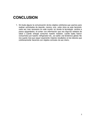 3
CONCLUSION
1. Sin duda alguna la comunicación de los objetos cotidianos que usamos para
realizar actividades de deporte, ciencia, ocío, entre otros se esta haciendo
cada vez mas necesaria en este mundo en donde la tecnología cambia a
pasos agigantados, el contar con información que nos diga los estados de
salud o cuanta energía consumió nuestro tostador, cuanto bytes fueron
consumidos por nuestro refrigerador etc., se vuelve una tendencia global. No
nos queda mas que seguir esperando mejores resultados en las labores que
cotidianamente hacemos con objetos comunes de uso diario.
 
