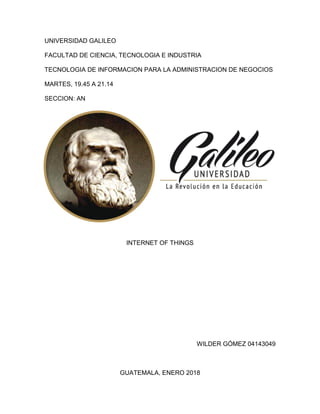 UNIVERSIDAD GALILEO
FACULTAD DE CIENCIA, TECNOLOGIA E INDUSTRIA
TECNOLOGIA DE INFORMACION PARA LA ADMINISTRACION DE NEGOCIOS
MARTES, 19.45 A 21.14
SECCION: AN
INTERNET OF THINGS
WILDER GÓMEZ 04143049
GUATEMALA, ENERO 2018
 