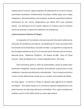 creados para el consumo. Algunos ejemplos de aplicaciones de consumo incluyen
automóviles conectados, entretenimiento, tecnología vestible (tales como relojes
inteligentes), electrodomésticos como lavadoras, secadoras, aspiradoras robóticas,
purificadores de aire, hornos, refrigeradores que utilizan Wi-Fi para monitoreo
remoto. Los dispositivos de IoT pueden utilizarse en medicina para el monitoreo
remoto de pacientes y sistemas de notificación de emergencias.
¿Cómo funciona el Internet of Things?
Un dispositivo IoT se conecta a otro para transmitir información utilizando los
protocolos de transferencia de Internet. Las plataformas IoT sirven de puente entre
los sensores de los dispositivos y las redes de datos. Las siguientes son algunas de
las principales plataformas de IoT en el mercado actual: Servicios web de Amazon,
Microsoft Azure, Plataforma ThingWorx, IoT Watson de IBM, Cisco IoT Cloud
Connect, Nube de Salesforce IoT, Oracle Integrated Cloud, GE Predix.
Esta herramienta abrirá un sinfín de oportunidades, donde se podrán tener
alumbrados inteligentes, procesos agrícolas automatizados, producciones en línea
inteligentes, máquinas más eficientes y automatizadas. Pero el impacto económico
si será un factor determinante, puesto que va a sustituir varios puestos de trabajo.
Sin duda alguna, el Internet of Things es siguiente paso gigante de la industria
tecnológica. Todo estaría basado en lo contextural, logrando independencia en los
seres humanos, con ello mayor eficiencia y comodidad. Pero, según consideran los
analistas, será en el año 2020 cuando se vuelva algo habitual.
 