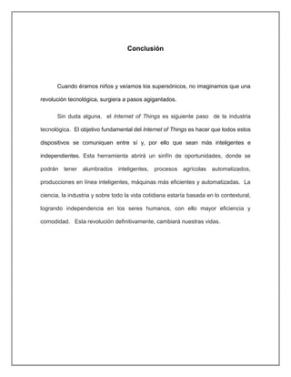 Conclusión
Cuando éramos niños y veíamos los supersónicos, no imaginamos que una
revolución tecnológica, surgiera a pasos agigantados.
Sin duda alguna, el Internet of Things es siguiente paso de la industria
tecnológica. El objetivo fundamental del Internet of Things es hacer que todos estos
dispositivos se comuniquen entre sí y, por ello que sean más inteligentes e
independientes. Esta herramienta abrirá un sinfín de oportunidades, donde se
podrán tener alumbrados inteligentes, procesos agrícolas automatizados,
producciones en línea inteligentes, máquinas más eficientes y automatizadas. La
ciencia, la industria y sobre todo la vida cotidiana estaría basada en lo contextural,
logrando independencia en los seres humanos, con ello mayor eficiencia y
comodidad. Esta revolución definitivamente, cambiará nuestras vidas.
 