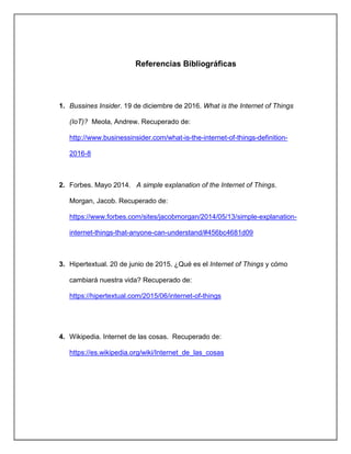 Referencias Bibliográficas
1. Bussines Insider. 19 de diciembre de 2016. What is the Internet of Things
(IoT)? Meola, Andrew. Recuperado de:
http://www.businessinsider.com/what-is-the-internet-of-things-definition-
2016-8
2. Forbes. Mayo 2014. A simple explanation of the Internet of Things.
Morgan, Jacob. Recuperado de:
https://www.forbes.com/sites/jacobmorgan/2014/05/13/simple-explanation-
internet-things-that-anyone-can-understand/#456bc4681d09
3. Hipertextual. 20 de junio de 2015. ¿Qué es el Internet of Things y cómo
cambiará nuestra vida? Recuperado de:
https://hipertextual.com/2015/06/internet-of-things
4. Wikipedia. Internet de las cosas. Recuperado de:
https://es.wikipedia.org/wiki/Internet_de_las_cosas
 