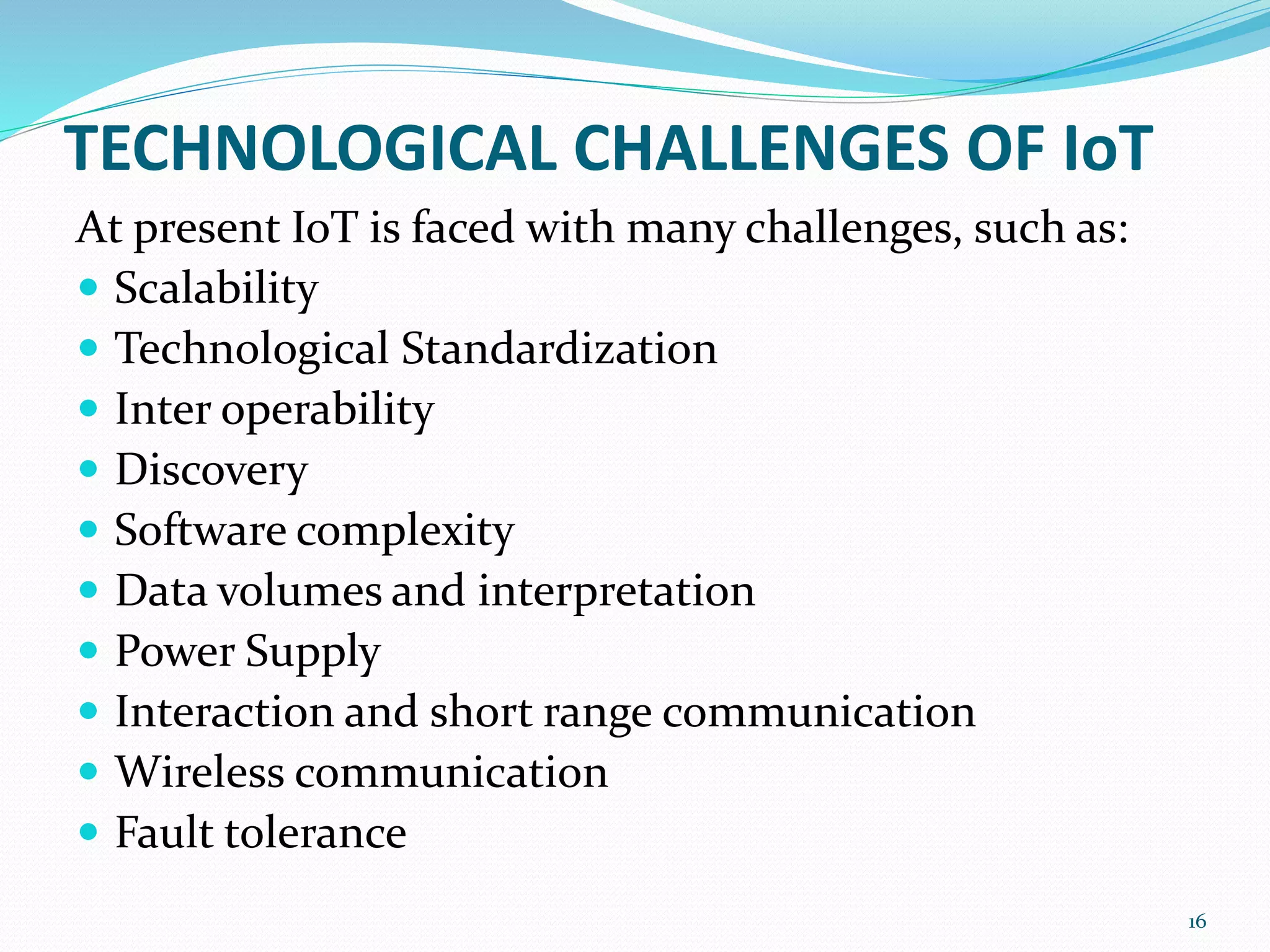 TECHNOLOGICAL CHALLENGES OF IoT
At present IoT is faced with many challenges, such as:
 Scalability
 Technological Standardization
 Inter operability
 Discovery
 Software complexity
 Data volumes and interpretation
 Power Supply
 Interaction and short range communication
 Wireless communication
 Fault tolerance
16
 