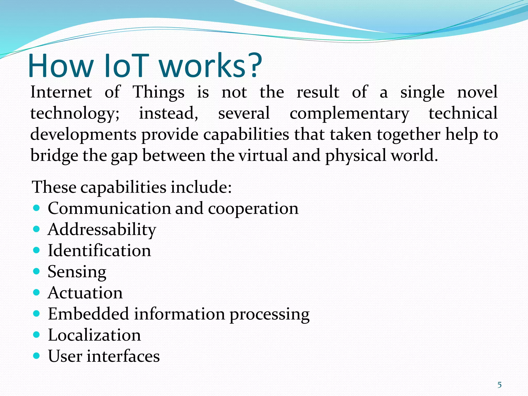 How IoT works?
These capabilities include:
 Communication and cooperation
 Addressability
 Identification
 Sensing
 Actuation
 Embedded information processing
 Localization
 User interfaces
Internet of Things is not the result of a single novel
technology; instead, several complementary technical
developments provide capabilities that taken together help to
bridge the gap between the virtual and physical world.
5
 