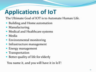 Applications of IoT
 Building and Home automation
 Manufacturing
 Medical and Healthcare systems
 Media
 Environmental monitoring
 Infrastructure management
 Energy management
 Transportation
 Better quality of life for elderly
10
The Ultimate Goal of IOT is to Automate Human Life.
You name it, and you will have it in IoT!
 