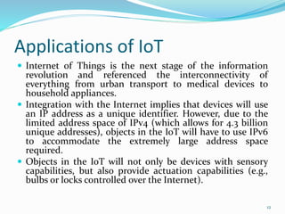 Applications of IoT
 Internet of Things is the next stage of the information
revolution and referenced the interconnectivity of
everything from urban transport to medical devices to
household appliances.
 Integration with the Internet implies that devices will use
an IP address as a unique identifier. However, due to the
limited address space of IPv4 (which allows for 4.3 billion
unique addresses), objects in the IoT will have to use IPv6
to accommodate the extremely large address space
required.
 Objects in the IoT will not only be devices with sensory
capabilities, but also provide actuation capabilities (e.g.,
bulbs or locks controlled over the Internet).
12
 