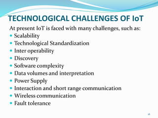 TECHNOLOGICAL CHALLENGES OF IoT
At present IoT is faced with many challenges, such as:
 Scalability
 Technological Standardization
 Inter operability
 Discovery
 Software complexity
 Data volumes and interpretation
 Power Supply
 Interaction and short range communication
 Wireless communication
 Fault tolerance
16
 