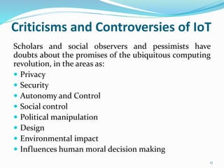 Criticisms and Controversies of IoT
Scholars and social observers and pessimists have
doubts about the promises of the ubiquitous computing
revolution, in the areas as:
 Privacy
 Security
 Autonomy and Control
 Social control
 Political manipulation
 Design
 Environmental impact
 Influences human moral decision making
17
 