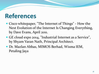 References
 Cisco whitepaper, "The Internet of Things" - How the
Next Evolution of the Internet Is Changing Everything,
by Dave Evans, April 2011.
 GE cloud expo 2014, "Industrial Internet as a Service",
by Shyam Varan Nath, Principal Architect.
 Dr. Mazlan Abbas, MIMOS Berhad, Wisma IEM,
Petaling Jaya
18
 