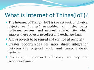 What is Internet of Things(IoT)?
 The Internet of Things (IoT) is the network of physical
objects or "things" embedded with electronics,
software, sensors, and network connectivity, which
enables these objects to collect and exchange data.
 Allows objects to be sensed and controlled remotely.
 Creates opportunities for more direct integration
between the physical world and computer-based
systems.
 Resulting in improved efficiency, accuracy and
economic benefit.
3
 