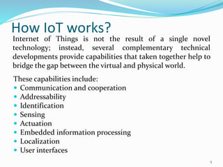 How IoT works?
These capabilities include:
 Communication and cooperation
 Addressability
 Identification
 Sensing
 Actuation
 Embedded information processing
 Localization
 User interfaces
Internet of Things is not the result of a single novel
technology; instead, several complementary technical
developments provide capabilities that taken together help to
bridge the gap between the virtual and physical world.
5
 