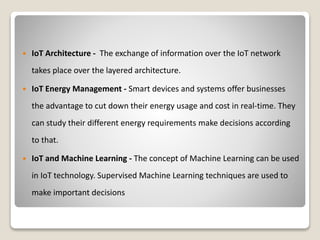  IoT Architecture - The exchange of information over the IoT network
takes place over the layered architecture.
 IoT Energy Management - Smart devices and systems offer businesses
the advantage to cut down their energy usage and cost in real-time. They
can study their different energy requirements make decisions according
to that.
 IoT and Machine Learning - The concept of Machine Learning can be used
in IoT technology. Supervised Machine Learning techniques are used to
make important decisions
 