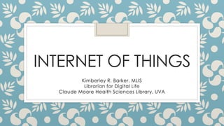 INTERNET OF THINGS
Kimberley R. Barker, MLIS
Librarian for Digital Life
Claude Moore Health Sciences Library, UVA
 