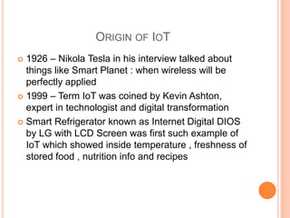 ORIGIN OF IOT
 1926 – Nikola Tesla in his interview talked about
things like Smart Planet : when wireless will be
perfectly applied
 1999 – Term IoT was coined by Kevin Ashton,
expert in technologist and digital transformation
 Smart Refrigerator known as Internet Digital DIOS
by LG with LCD Screen was first such example of
IoT which showed inside temperature , freshness of
stored food , nutrition info and recipes
 