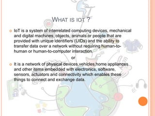 WHAT IS IOT ?
 IoT is a system of interrelated computing devices, mechanical
and digital machines, objects, animals or people that are
provided with unique identifiers (UIDs) and the ability to
transfer data over a network without requiring human-to-
human or human-to-computer interaction.
or
 It is a network of physical devices,vehicles,home appliances
and other items embedded with electronics, software,
sensors, actuators and connectivity which enables these
things to connect and exchange data.
 