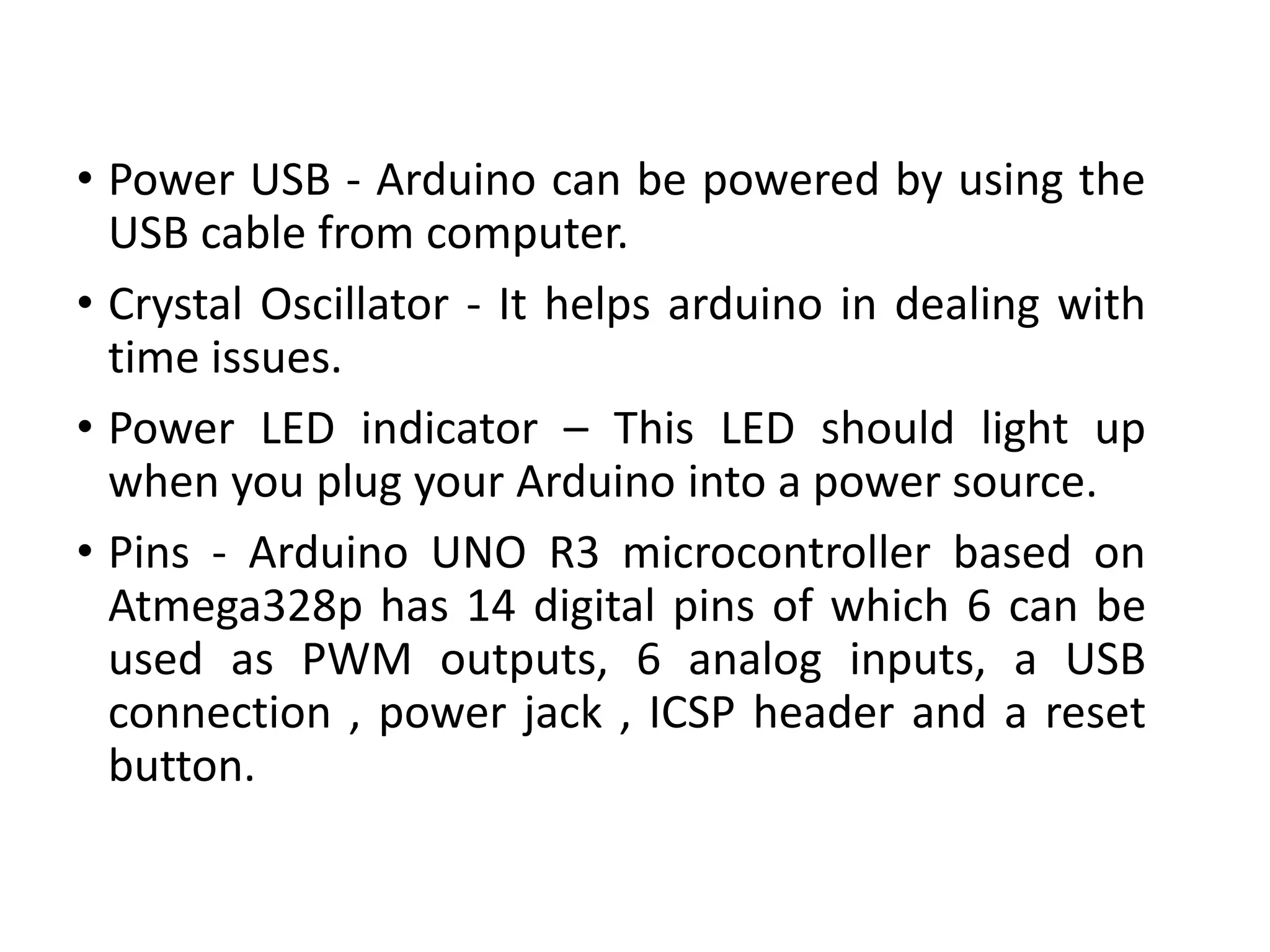 • Power USB - Arduino can be powered by using the
USB cable from computer.
• Crystal Oscillator - It helps arduino in dealing with
time issues.
• Power LED indicator – This LED should light up
when you plug your Arduino into a power source.
• Pins - Arduino UNO R3 microcontroller based on
Atmega328p has 14 digital pins of which 6 can be
used as PWM outputs, 6 analog inputs, a USB
connection , power jack , ICSP header and a reset
button.
 