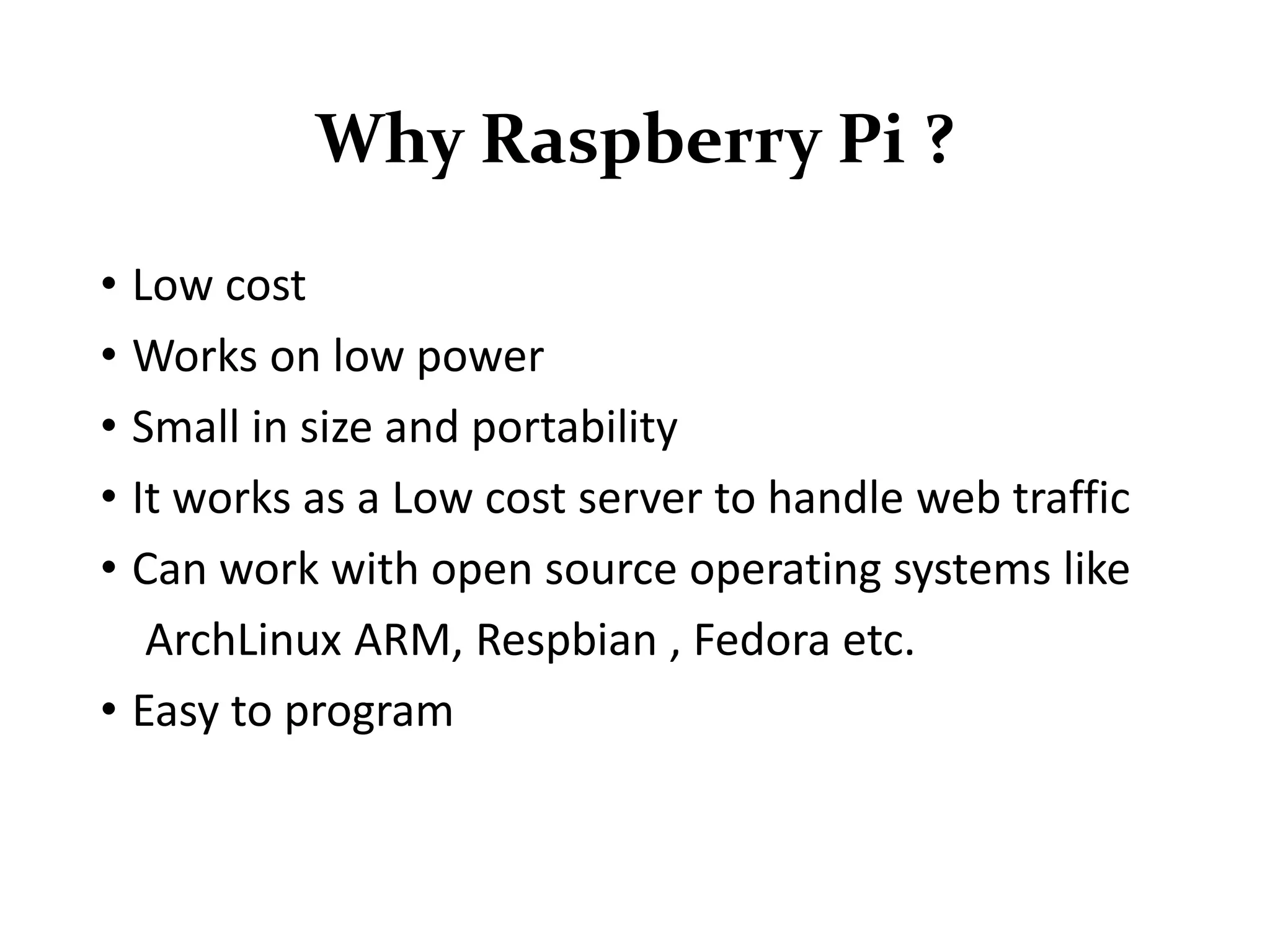 Why Raspberry Pi ?
• Low cost
• Works on low power
• Small in size and portability
• It works as a Low cost server to handle web traffic
• Can work with open source operating systems like
ArchLinux ARM, Respbian , Fedora etc.
• Easy to program
 