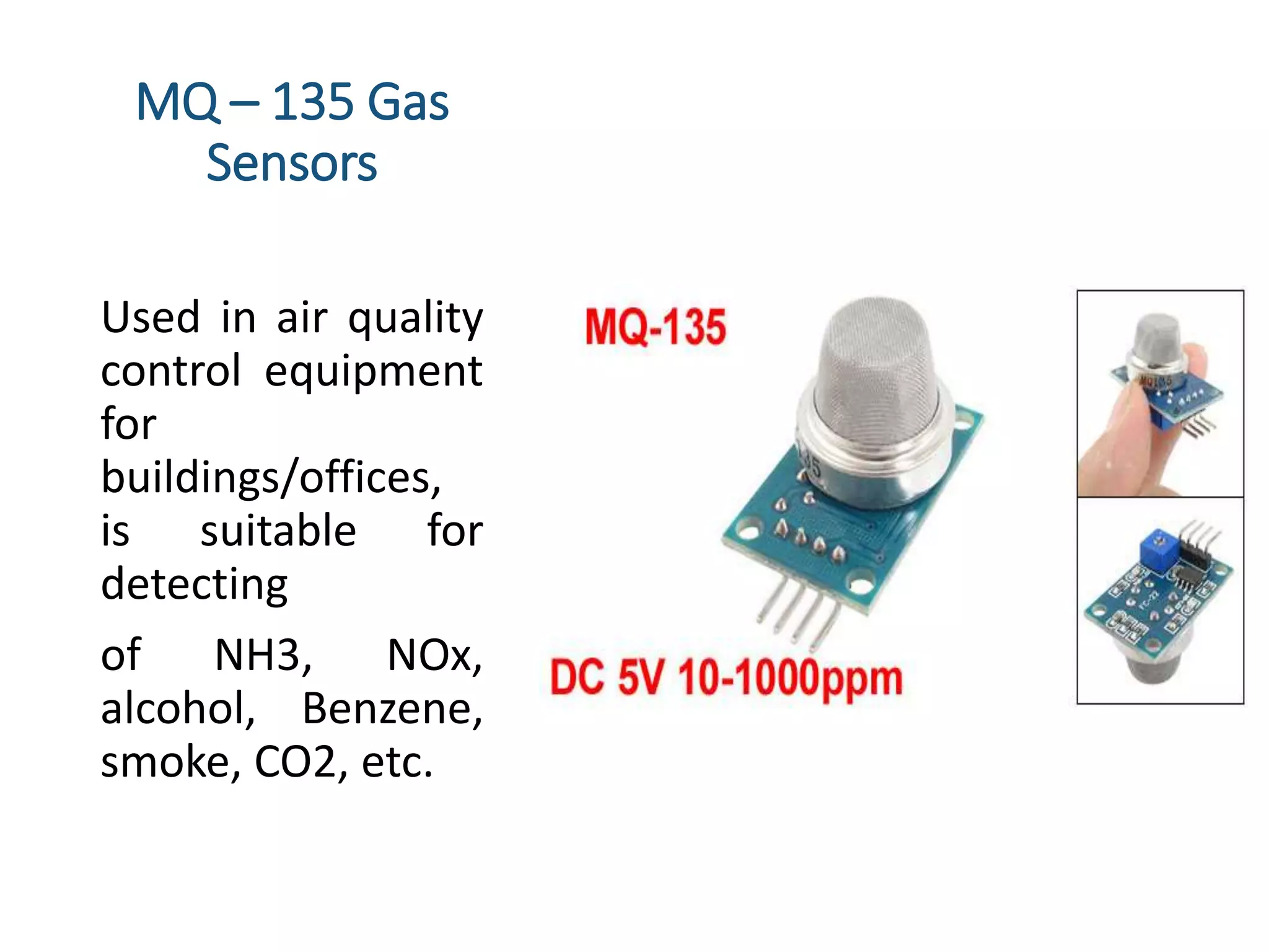 MQ – 135 Gas
Sensors
Used in air quality
control equipment
for
buildings/offices,
is suitable for
detecting
of NH3, NOx,
alcohol, Benzene,
smoke, CO2, etc.
 