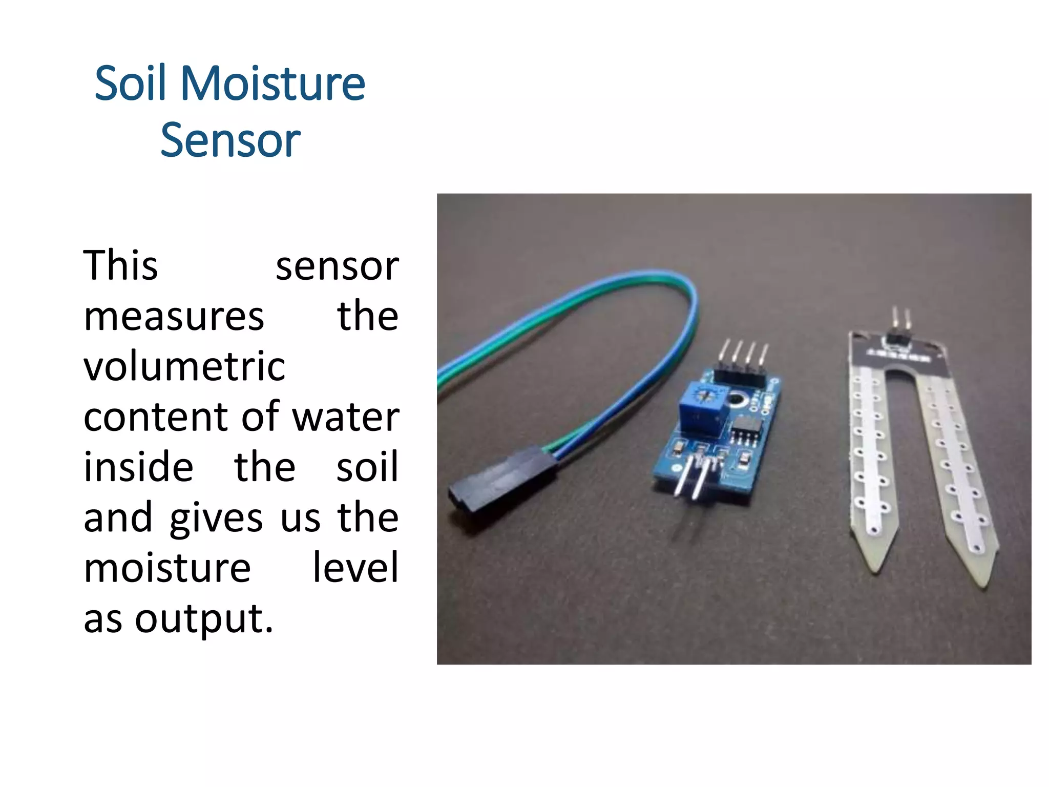 Soil Moisture
Sensor
This sensor
measures the
volumetric
content of water
inside the soil
and gives us the
moisture level
as output.
 